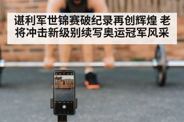 谌利军世锦赛破纪录再创辉煌 老将冲击新级别续写奥运冠军风采